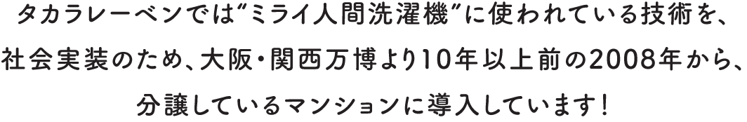 タカラレーベンでは“ミライ人間洗濯機”に使われている技術を、社会実装のため、大阪・関西万博より10年以上前の2008年から、分譲しているマンションに導入しています！