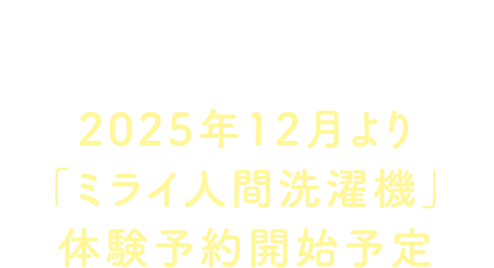INFORMATION 2025年12月より「ミライ人間洗濯機」体験予約開始予定