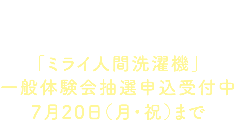INFORMATION「ミライ人間洗濯機」一般体験会抽選申込受付中7月20日（月・祝）まで