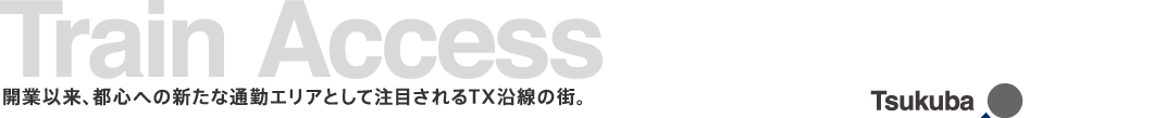Train Access　開業以来、都心への新たな通勤エリアとして注目されるTX沿線の街。