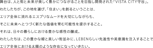 舞台は、人と街と未来が美しく豊かにつながることを目指し開発された「VISTA CITY守谷」。わたしたちが、この地を選び、「住まい」を創るということは、
エリア全体に流れるエスプリなムードを大切にしながらも、そこに未来へとつづく新たな価値を育む可能性を提示すること。それは、日々の暮らしにおける豊かな感性の醸成。わたしたちは、この豊かな緑と美しい街並みに、LEBENらしい先進性や美意識を注入することでエリア全体における太陽のような存在になっていきたい。