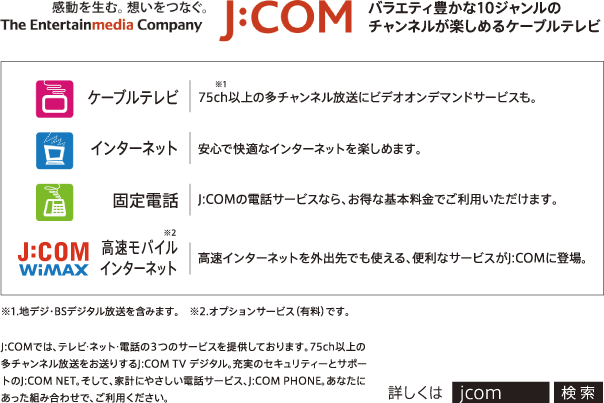 感動を生む。想いをつなぐ。The Entertainmedia Company J:com バラエティ豊かな10ジャンルのチャンネルが楽しめるケーブルテレビ
