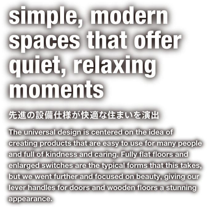 simple, modern spaces that offer quiet, relaxing moments 先進の設備仕様が快適な住まいを演出