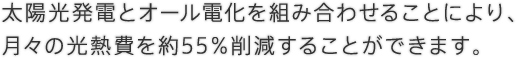 太陽光発電とオール電化を組み合わせることにより、月々の光熱費を約55%削減することができます。