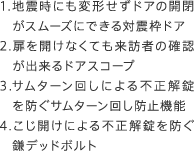 1.地震時にも変形せずドアの開閉がスムーズにできる対震枠ドア　2.扉を開けなくても来訪者の確認が出来るドアスコープ　3.サムターン回しによる不正解錠を防ぐサムターン回し防止機能　4.こじ開けによる不正解錠を防ぐ鎌デッドボルト