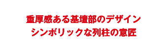 重厚感ある基壇部のデザインシンボリックな列柱の意匠