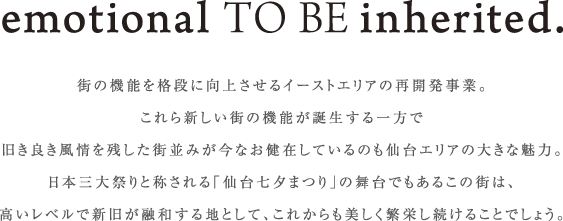 emotional TO BE inherited.　街の機能を格段に向上させるイーストエリアの再開発事業。これら新しい街の機能が誕生する一方で旧き良き風情を残した街並みが今なお健在しているのも仙台エリアの大きな魅力。日本三大祭りと称される「仙台七夕まつり」の舞台でもあるこの街は、高いレベルで新旧が融和する地として、これからも美しく繁栄し続けることでしょう。