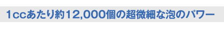 1ccあたり約12,000個の超微細な泡のパワー