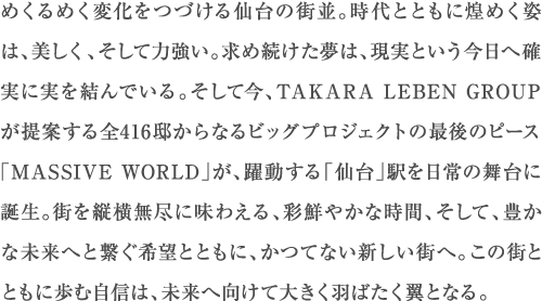 めくるめく変化をつづける仙台の街並。時代とともに煌めく姿は、美しく、そして力強い。求め続けた夢は、現実という今日へ確実に実を結んでいる。そして今、TAKARA LEBEN GROUP が提案する全416邸からなるビッグプロジェクトの最後のピース「MASSIVE WORLD」が、躍動する「仙台」駅を日常の舞台に誕生。街を縦横無尽に味わえる、彩鮮やかな時間、そして、豊かな未来へと繋ぐ希望とともに、かつてない新しい街へ。この街とともに歩む自信は、未来へ向けて大きく羽ばたく翼となる。