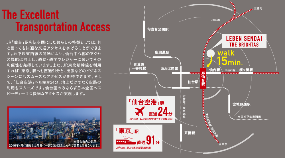 JR「仙台」駅を徒歩圏にした暮らしの特徴としては、何と言っても快適な交通アクセスを挙げることができます。地下鉄東西線の開通により、仙台中心部のアクセス機能は向上し、通勤・通学やレジャーにおいてその利便性を発揮しています。また、JR東北新幹線を利用すれば「東京」駅へも直通91分と、出張などのビジネスシーンにもスムーズなアクセスが期待できます。そして、「仙台空港」へも僅か24分。地上だけでなく空路の利用もスムーズです。仙台圏のみならず日本全国へスピーディー且つ快適なアクセスが実現します。