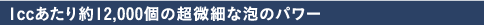 1ccあたり約12,000個の超微細な泡のパワー