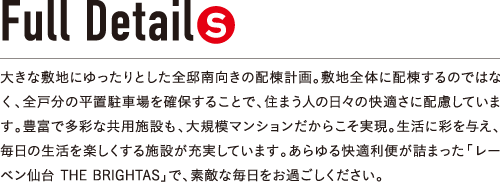 大きな敷地にゆったりとした全邸南向きの配棟計画。敷地全体に配棟するのではなく、全戸分の平置駐車場を確保することで、住まう人の日々の快適さに配慮しています。豊富で多彩な共用施設も、大規模マンションだからこそ実現。生活に彩を与え、毎日の生活を楽しくする施設が充実しています。あらゆる快適利便が詰まった「レーベン仙台 THE BRIGHTAS」で、素敵な毎日をお過ごしください。