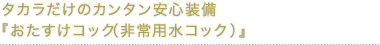 タカラだけのカンタン安心装備『おたすけコック（非常用水コック）』