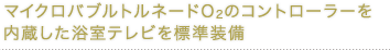 マイクロバブルトルネードO2のコントローラーを内蔵した浴室テレビを標準装備