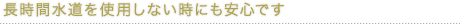 長時間水道を使用しない時にも安心です