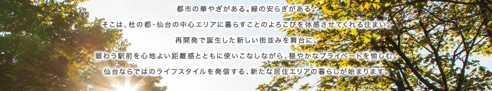 都市の華やぎがある。緑の安らぎがある。そこは、杜の都・仙台の中心エリアに暮らすことのよろこびを体感させてくれる住まい。再開発で誕生した新しい街並みを舞台に、賑わう駅前を心地よい距離感とともに使いこなしながら、穏やかなプライベートを愉しむ。仙台ならではのライフスタイルを発信する、新たな居住エリアの暮らしが始まります。