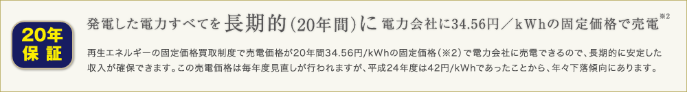 発電した電力すべてを長期的（20年間）に電力会社に34.56円／kWhの固定価格で売電