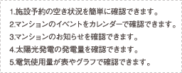 1.施設予約の空き状況を簡単に確認できます。 2.マンションのイベントをカレンダーで確認できます。 3.マンションのお知らせを確認できます。 4.太陽光発電の発電量を確認できます。 5.電気使用量が表やグラフで確認できます。