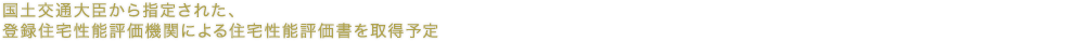 国土交通大臣から指定された、登録住宅性能評価機関による住宅性能評価書を取得予定