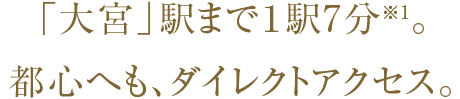 「大宮」駅まで１駅7分※1。都心へも、ダイレクトアクセス。