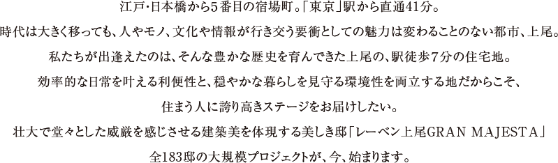 江戸・日本橋から５番目の宿場町。「東京」駅から直通41分。時代は大きく移っても、人やモノ、文化や情報が行き交う要衝としての魅力は変わることのない都市、上尾。私たちが出逢えたのは、そんな豊かな歴史を育んできた上尾の、駅徒歩７分の住宅地。効率的な日常を叶える利便性と、穏やかな暮らしを見守る環境性を両立する地だからこそ、住まう人に誇り高きステージをお届けしたい。壮大で堂々とした威厳を感じさせる建築美を体現する美しき邸「レーベン上尾GRAN MAJESTA」全183邸の大規模プロジェクトが、今、始まります。