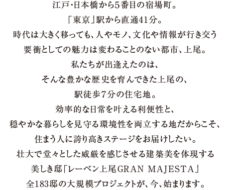 江戸・日本橋から５番目の宿場町。「東京」駅から直通41分。時代は大きく移っても、人やモノ、文化や情報が行き交う要衝としての魅力は変わることのない都市、上尾。私たちが出逢えたのは、そんな豊かな歴史を育んできた上尾の、駅徒歩７分の住宅地。効率的な日常を叶える利便性と、穏やかな暮らしを見守る環境性を両立する地だからこそ、住まう人に誇り高きステージをお届けしたい。壮大で堂々とした威厳を感じさせる建築美を体現する美しき邸「レーベン上尾GRAN MAJESTA」全183邸の大規模プロジェクトが、今、始まります。