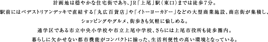 計画地は穏やかな住宅街であり、JR「上尾」駅（東口）までは徒歩７分。駅前にはペデストリアンデッキで直結する「丸広百貨店」や「イトーヨーカドー」などの大型商業施設、商店街が集積し、ショッピングやグルメ、街歩きも気軽に愉しめる。通学区である市立中央小学校や市立上尾中学校、さらには上尾市役所も徒歩圏内。暮らしに欠かせない都市機能がコンパクトに揃った、生活利便性の高い環境となっている。