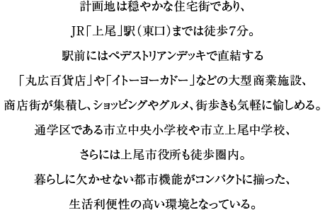 計画地は穏やかな住宅街であり、JR「上尾」駅（東口）までは徒歩７分。駅前にはペデストリアンデッキで直結する「丸広百貨店」や「イトーヨーカドー」などの大型商業施設、商店街が集積し、ショッピングやグルメ、街歩きも気軽に愉しめる。通学区である市立中央小学校や市立上尾中学校、さらには上尾市役所も徒歩圏内。暮らしに欠かせない都市機能がコンパクトに揃った、生活利便性の高い環境となっている。