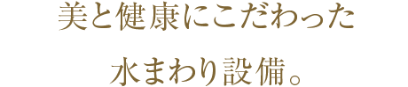 美と健康にこだわった水まわり設備。