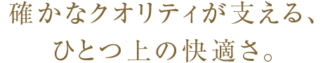 確かなクオリティが支える、ひとつ上の快適さ。