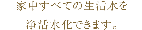 家中すべての生活水を浄活水化できます。