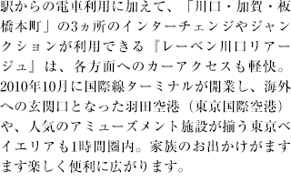 駅からの電車利用に加えて、「川口・加賀・板橋本町」の3ヵ所のインターチェンジやジャンクションが利用できる『レーベン川口リアージュ』は、各方面へのカーアクセスも軽快。2010年10月に国際線ターミナルが開業し、海外への玄関口となった羽田空港（東京国際空港）や、人気のアミューズメント施設が揃う東京ベイエリアも1時間圏内。家族のお出かけがますます楽しく便利に広がります。