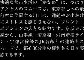 快適な都市生活の"かなめ"は、やはりアクセスのスムーズさ。東京都心への最前席に位置する川口は、通勤やお出かけにストレスを感じさせない、フロント・ポジションが大きな魅力です。京浜東北線から、山手線・埼京線・湘南新宿ライン・宇都宮線等のJR各線との連絡もスムーズで、都心30分圏の便利さを日々実感できます。