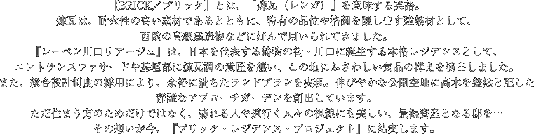 【BRICK／ブリック】とは、「煉瓦（レンガ）」を意味する英語。煉瓦は、耐火性の高い素材であるとともに、特有の品位や格調を醸し出す建築材として、西欧の高級建造物などに好んで用いられてきました。『レーベン川口リアージュ』は、日本を代表する鋳物の街・川口に誕生する本格レジデンスとして、エントランスファサードや基壇部に煉瓦調の意匠を纏い、この地にふさわしい気品の構えを演出しました。また、総合設計制度の採用により、余裕に満ちたランドプランを実現。伸びやかな公開空地に高木を整然と配した静謐なアプローチガーデンを創出しています。ただ住まう方のためだけではなく、訪れる人や道行く人々の視線にも美しい、景観資産となる邸を…その想いが今、『ブリック・レジデンス・プロジェクト』に結実します。