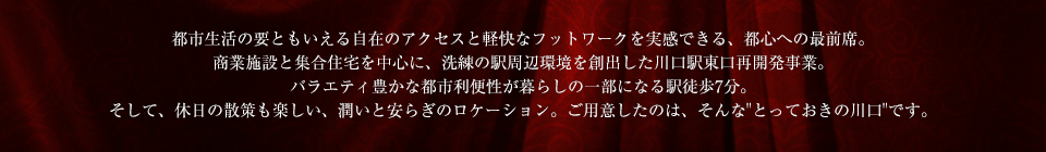 都市生活の要ともいえる自在のアクセスと軽快なフットワークを実感できる、都心への最前席。商業施設と集合住宅を中心に、洗練の駅周辺環境を創出した川口駅東口再開発事業。バラエティ豊かな都市利便性が暮らしの一部になる駅徒歩7分。そして、休日の散策も楽しい、潤いと安らぎのロケーション。ご用意したのは、そんな"とっておきの川口"です。