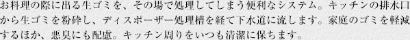 お料理の際に出る生ゴミを、その場で処理してしまう便利なシステム。キッチンの排水口から生ゴミを粉砕し、ディスポーザー処理槽を経て下水道に流します。家庭のゴミを軽減するほか、悪臭にも配慮。キッチン周りをいつも清潔に保ちます。