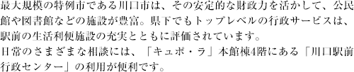 最大規模の特例市である川口市は、その安定的な財政力を活かして、公民館や図書館などの施設が豊富。県下でもトップレベルの行政サービスは、駅前の生活利便施設の充実とともに評価されています。日常のさまざまな相談には、「キュポ・ラ」本館棟4階にある「川口駅前行政センター」の利用が便利です。