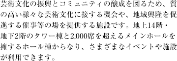 芸術文化の振興とコミュニティの醸成を図るため、質の高い様々な芸術文化に接する機会や、地域興隆を促進する催事等の場を提供する施設です。地上14階・地下2階のタワー棟と2,000席を超えるメインホールを擁するホール棟からなり、さまざまなイベントや施設が利用できます。