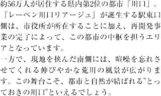 約56万人が居住する県内第2位の都市「川口」。『レーベン川口リアージュ』が誕生する駅東口側は、市役所が所在することに加え、再開発事業の完了によって、この都市の中枢を担うエリアとなっています。一方で、現地を挟んだ南側には、喧噪を忘れさせてくれる伸びやかな荒川の風景が広がります。この舞台こそ、都市と自然が結ばれる"とっておきの川口"といえるでしょう。