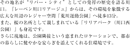 その地名が"リバー・シティ"としての発祥の歴史を語る川口。『レーベン川口リアージュ』からは、その環境を象徴する広大な川辺のレジャー空間「荒川運動公園」へ徒歩13分。また、桜の名所として親しまれている「リリアパーク（川口西公園）」も身近です。さらに現地は、公園隣接という恵まれたロケーションで、都市の暮らしに健やかな安らぎを添えてくれる住環境です。