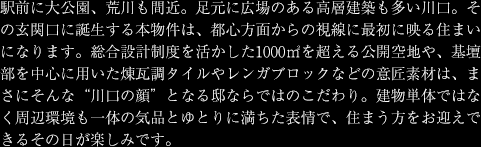 駅前に大公園、荒川も間近。足元に広場のある高層建築も多い川口。その玄関口に誕生する本物件は、都心方面からの視線に最初に映る住まいになります。総合設計制度を活かした1000㎡を超える公開空地や、基壇部を中心に用いた煉瓦調タイルやレンガブロックなどの意匠素材は、まさにそんな"川口の顔"となる邸ならではのこだわり。建物単体ではなく周辺環境も一体の気品とゆとりに満ちた表情で、住まう方をお迎えできるその日が楽しみです。