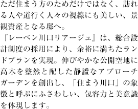 ただ住まう方のためだけではなく、訪れる人や道行く人々の視線にも美しい、景観資産となる邸へ。
『レーベン川口リアージュ』は、総合設計制度の採用により、余裕に満ちたランドプランを実現。伸びやかな公開空地に高木を整然と配した静謐なアプローチガーデンを創出し、「住まう川口」の象徴と呼ぶにふさわしい、包容力と美意識を体現します。