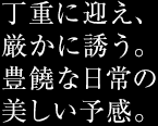 丁重に迎え、厳かに誘う。豊饒な日常の美しい予感。