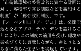 "市街地環境の整備改善に資する計画に対し、容積率や高さ制限などを緩和する制度"が「総合設計制度」です。
『レーベン川口リアージュ』は、公開空地となるアプローチガーデンを設けることにより、この制度の適用を受け、環境や街並づくりに貢献しながら、ゆとりと安らぎに満ちた住まいを実現しています。