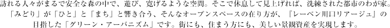 訪れる人々がまるで安全な森の中で、遊び、寛げるような空間。そこで休息して見上げれば、洗練された都市のわが家。「みどり」が「ひと」と「まち」と響き合う、そんなオープンスペースの在り方が、『レーベン川口リアージュ』の目指した「グリーン・アーバニズム」です。街にも、住まう方にも、美しい景観資産を実現します。