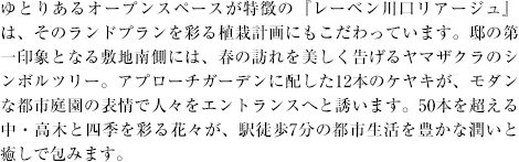 ゆとりあるオープンスペースが特徴の『レーベン川口リアージュ』は、そのランドプランを彩る植栽計画にもこだわっています。邸の第一印象となる敷地南側には、春の訪れを美しく告げるヤマザクラのシンボルツリー。アプローチガーデンに配した12本のケヤキが、モダンな都市庭園の表情で人々をエントランスへと誘います。50本を超える中・高木と四季を彩る花々が、駅徒歩7分の都市生活を豊かな潤いと癒しで包みます。