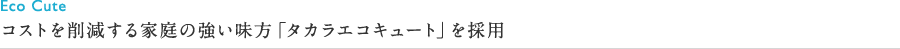 コストを削減する家庭の強い味方「タカラエコキュート」を採用