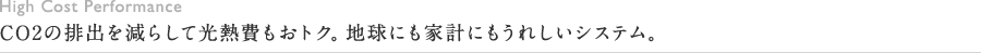 High Cost Performance CO2の排出を減らして光熱費もおトク。地球にも家計にもうれしいシステム。