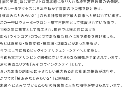 「浦和美園」駅は東京メトロ南北線に乗り入れる埼玉高速鉄道の始発駅。そのレールアクセスは日本を動かす首都の中央部を駆け抜け、「横浜みなとみらい21」のある神奈川県下最大都市へと結ばれています。