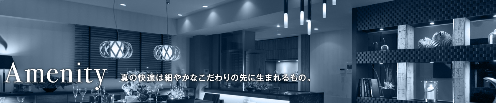 Amenity 真の快適は細やかなこだわりの先に生まれるもの。